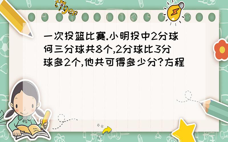 一次投篮比赛.小明投中2分球何三分球共8个,2分球比3分球多2个,他共可得多少分?方程