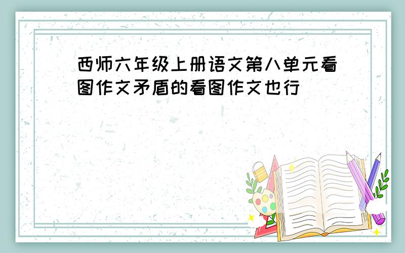 西师六年级上册语文第八单元看图作文矛盾的看图作文也行