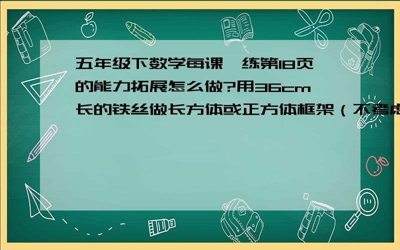 五年级下数学每课一练第18页的能力拓展怎么做?用36cm长的铁丝做长方体或正方体框架（不考虑接头,要正好用完,棱长的长度都取正厘米）.请你写出几种不同的做法,并分别求出它们的体积.把