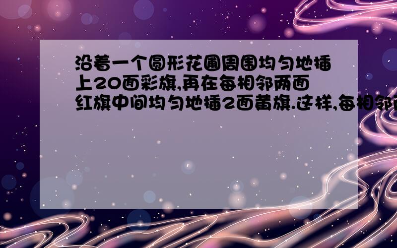 沿着一个圆形花圃周围均匀地插上20面彩旗,再在每相邻两面红旗中间均匀地插2面黄旗.这样,每相邻两面旗之间的距离是2米,问在花圃的一周共有黄旗多少面?花圃的周长是多少米?请看清一共有