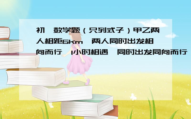 初一数学题（只列式子）甲乙两人相距6km,两人同时出发相向而行,1小时相遇,同时出发同向而行,家3 小时可追上乙,两人品均速度个是多少?（公式是什么）从甲地到乙地有一段上坡路与一段平