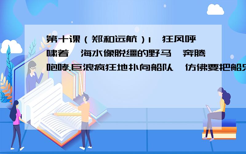 第十课（郑和远航）1、狂风呼啸着,海水像脱缰的野马,奔腾咆哮.巨浪疯狂地扑向船队,仿佛要把船只撕裂.面对如此险境,郑和总是镇定自如,指挥船队在波峰浪谷中奋勇向前,一次次化险为夷.从