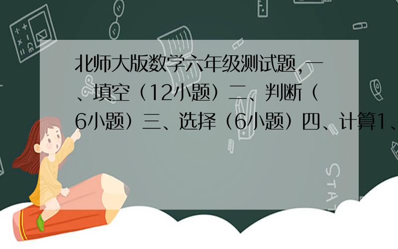 北师大版数学六年级测试题,一、填空（12小题）二、判断（6小题）三、选择（6小题）四、计算1、直接写得数（10个算式）2、脱式计算计算（含简便算8个）4、解方程（4个）五、解决问题（6