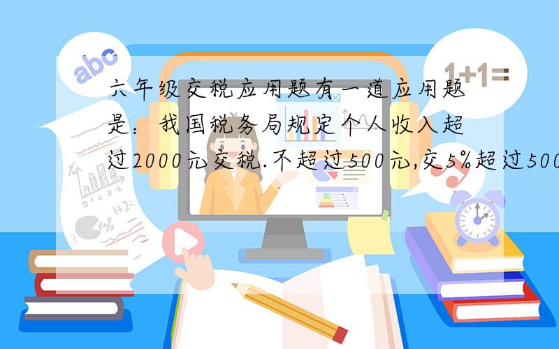 六年级交税应用题有一道应用题是：我国税务局规定个人收入超过2000元交税.不超过500元,交5%超过500元至2000元,交10%超过2000元至5000元,交15%超过5000元至20000元,交 20%1.小丽的爸爸每月收入3000元,