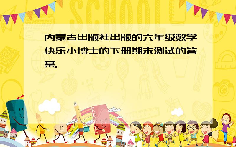 内蒙古出版社出版的六年级数学快乐小博士的下册期末测试的答案.