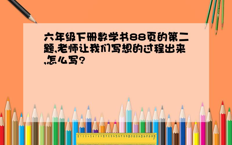 六年级下册数学书88页的第二题,老师让我们写想的过程出来,怎么写?