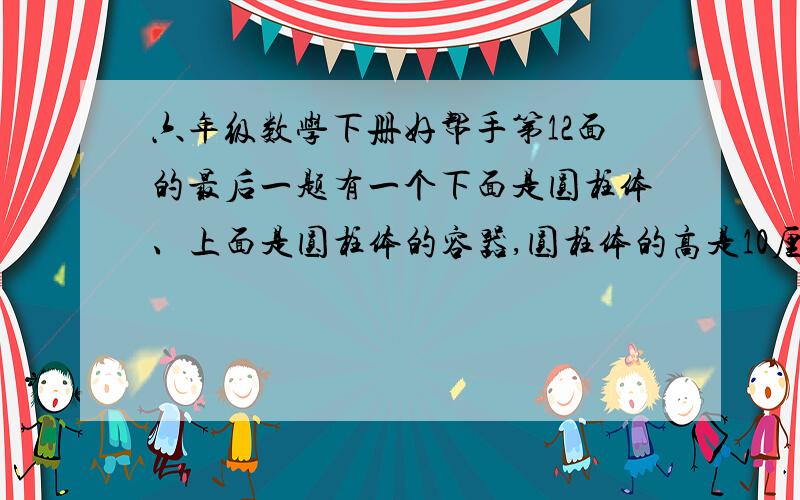 六年级数学下册好帮手第12面的最后一题有一个下面是圆柱体、上面是圆柱体的容器,圆柱体的高是10厘米,圆锥的高是6厘米,在容器里灌了水,容器内的液面高是7厘米.当将这个容器倒过来时,从