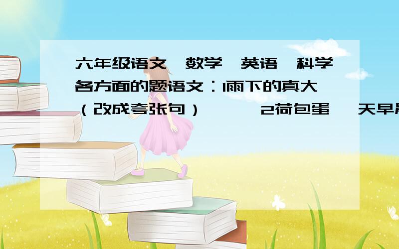 六年级语文、数学、英语、科学各方面的题语文：1雨下的真大（改成夸张句）      2荷包蛋 一天早晨,父亲做了两碗荷包蛋面条,一碗蛋卧在上边,一碗上边无蛋.端上桌,父亲问儿子: 