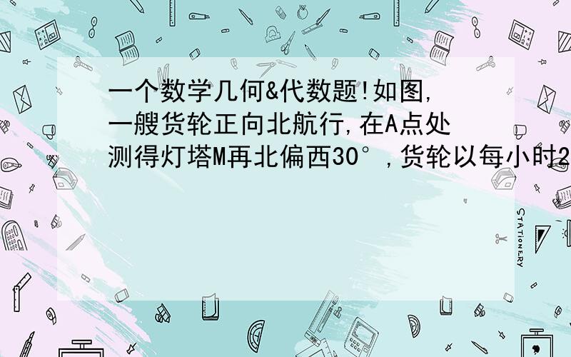 一个数学几何&代数题!如图,一艘货轮正向北航行,在A点处测得灯塔M再北偏西30°,货轮以每小时20海里的速度航行,1小时后达到B地,测得灯塔M在北偏西45°,问该货轮到达灯塔正东方向D处时,货轮与