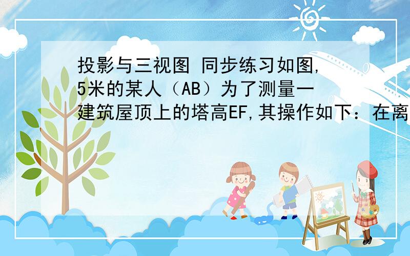 投影与三视图 同步练习如图,5米的某人（AB）为了测量一建筑屋顶上的塔高EF,其操作如下：在离建筑物50米处竖一高为2.5米的竹竿CD,当他离竹竿1.5米时刚好看不到建筑物.当他离竹竿1米时刚好