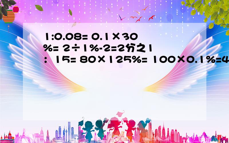 1:0.08= 0.1×30%= 2÷1%-2=2分之1：15= 80×125%= 100×0.1%=4分之1:400×25%= 15%+5=1.25：0.25= 3.7×0.1%= 40+60%=谢谢各位亲故了(๑´ㅂ`๑)