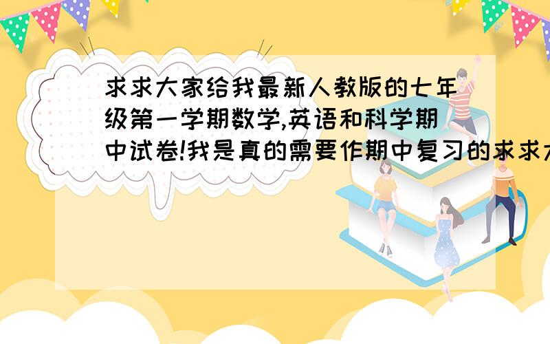 求求大家给我最新人教版的七年级第一学期数学,英语和科学期中试卷!我是真的需要作期中复习的求求大家帮帮忙