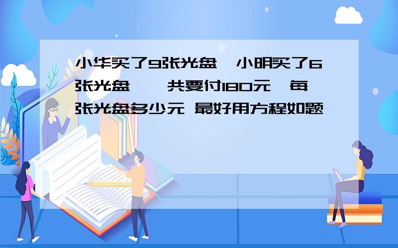 小华买了9张光盘,小明买了6张光盘,一共要付180元,每张光盘多少元 最好用方程如题