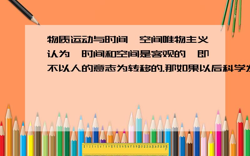 物质运动与时间,空间唯物主义认为,时间和空间是客观的,即不以人的意志为转移的.那如果以后科学发展了,可以进行时空旅行了,那不是说明人类可以操纵时空?这就推翻了物质第一性的原理.