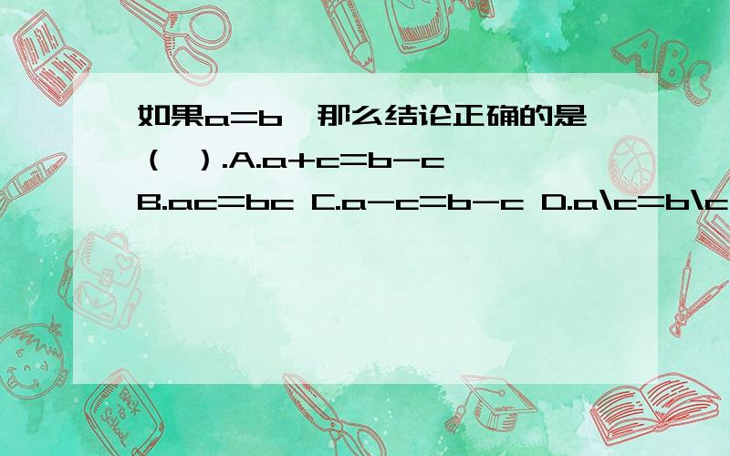 如果a=b,那么结论正确的是（ ）.A.a+c=b-c B.ac=bc C.a-c=b-c D.a\c=b\c