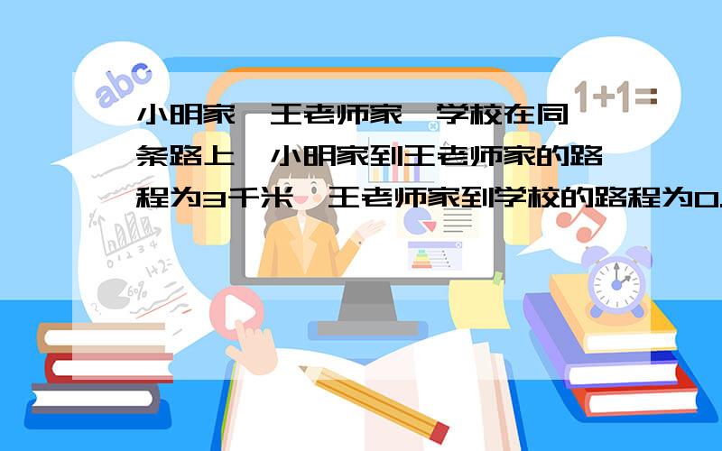 小明家、王老师家、学校在同一条路上,小明家到王老师家的路程为3千米,王老师家到学校的路程为0.5千米.由于小明的父母出差不在家,为了使他能按时到校,王老师每天骑自行车接小明上学.已