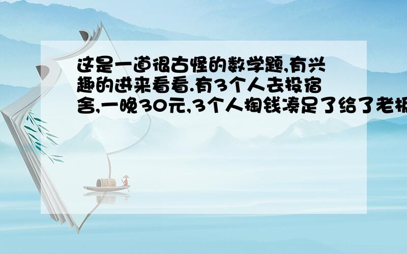 这是一道很古怪的数学题,有兴趣的进来看看.有3个人去投宿舍,一晚30元,3个人掏钱凑足了给了老板,老板说今天优惠,25元就够了,于是命令服务生把5元退给那3人,但服务生暗中偷偷藏了2元,然后,