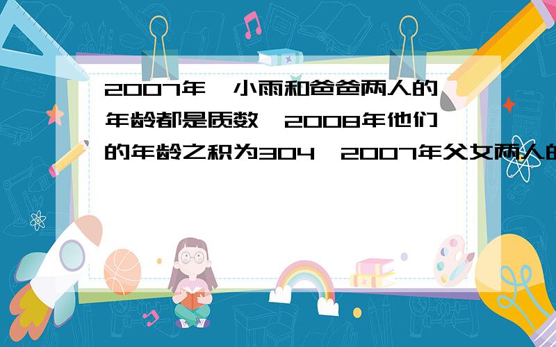 2007年,小雨和爸爸两人的年龄都是质数,2008年他们的年龄之积为304,2007年父女两人的年龄分别是多少?（最好把为什么这样做写出来,写的完整在给10分）