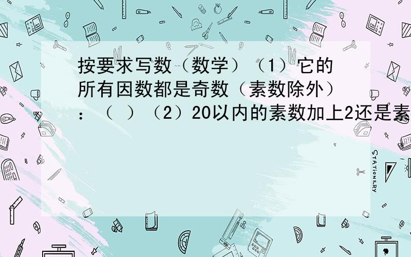 按要求写数（数学）（1）它的所有因数都是奇数（素数除外）：（ ）（2）20以内的素数加上2还是素数的有：（ ）