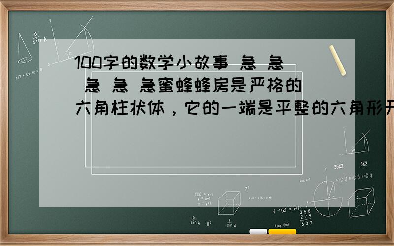 100字的数学小故事 急 急 急 急 急蜜蜂蜂房是严格的六角柱状体，它的一端是平整的六角形开口，另一端是封闭的六角菱锥形的底，由三个相同的菱形组成。组成底盘的菱形的钝角为109度28分