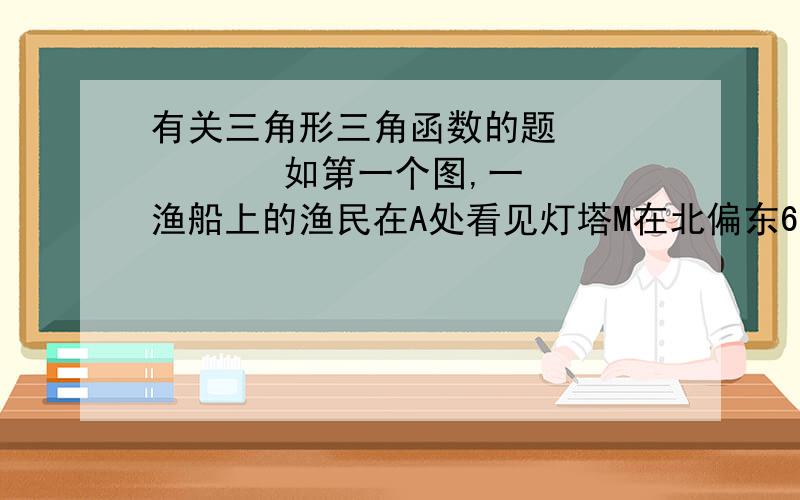 有关三角形三角函数的题          如第一个图,一渔船上的渔民在A处看见灯塔M在北偏东60度方向,这艘渔船已28KM/时的速度向正东航行,半小时到B处,在B处看见灯塔M在北偏东15度方向,此时,灯塔M与