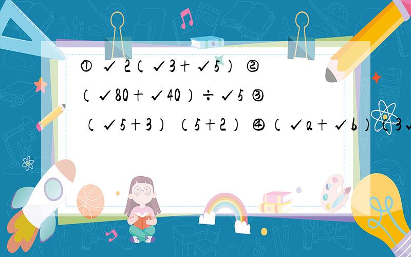 ① √ 2（√3+√5） ②（√80+√40）÷√5 ③ （√5+3） （5+2） ④（√a+√b）（3√a－√b）计算；①（4+√7）（4－√7） ②（√6+√2）（√6－√2） ③（√3+2)² ④（2√5－√2)²