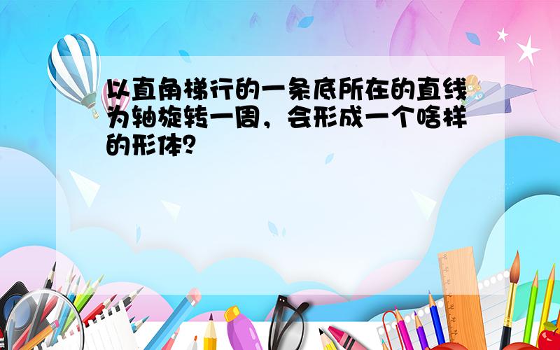 以直角梯行的一条底所在的直线为轴旋转一周，会形成一个啥样的形体？