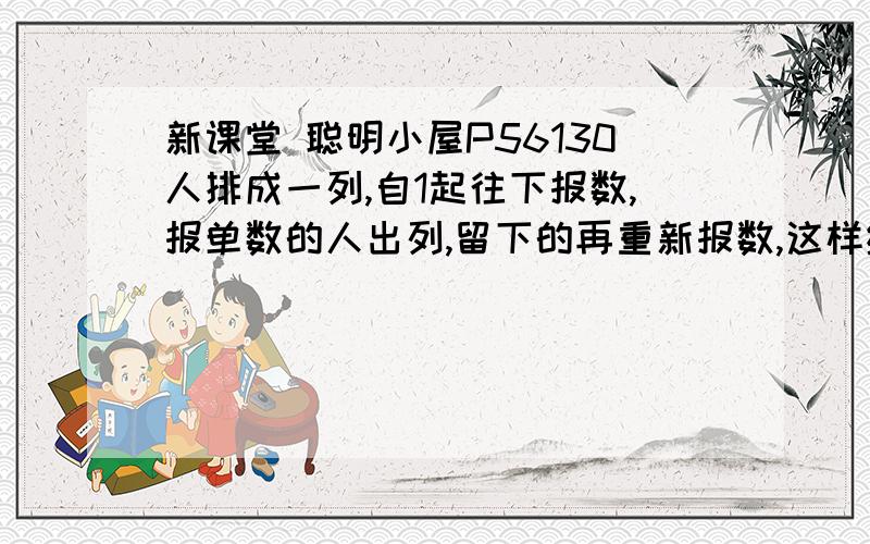 新课堂 聪明小屋P56130人排成一列,自1起往下报数,报单数的人出列,留下的再重新报数,这样继续下去则在报了（ ） 次后只留下一个人,他在第一次报数时报的数是（ ）.