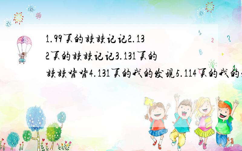 1.99页的读读记记2.132页的读读记记3.131页的读读背背4.131页的我的发现5.114页的我的发现6.114页的读读背背7.98页的古诗8.115页的故事我的语文书丢了,以上内容,有知道的一定要回复!知道多少就