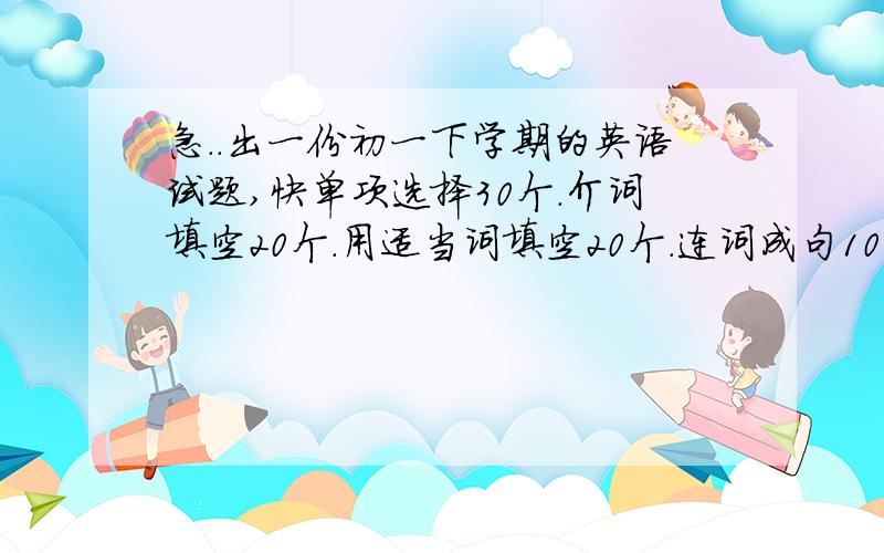 急..出一份初一下学期的英语试题,快单项选择30个.介词填空20个.用适当词填空20个.连词成句10个.句型转换10个.