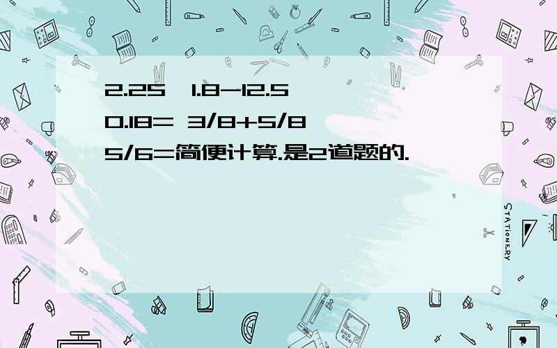 2.25×1.8-12.5×0.18= 3/8+5/8÷5/6=简便计算.是2道题的.