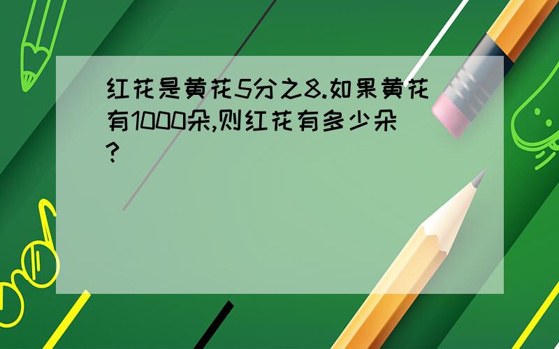 红花是黄花5分之8.如果黄花有1000朵,则红花有多少朵?