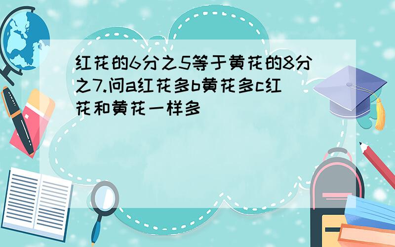 红花的6分之5等于黄花的8分之7.问a红花多b黄花多c红花和黄花一样多