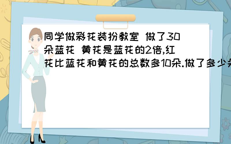 同学做彩花装扮教室 做了30朵蓝花 黄花是蓝花的2倍,红花比蓝花和黄花的总数多10朵.做了多少朵红花?我还可以加悬赏