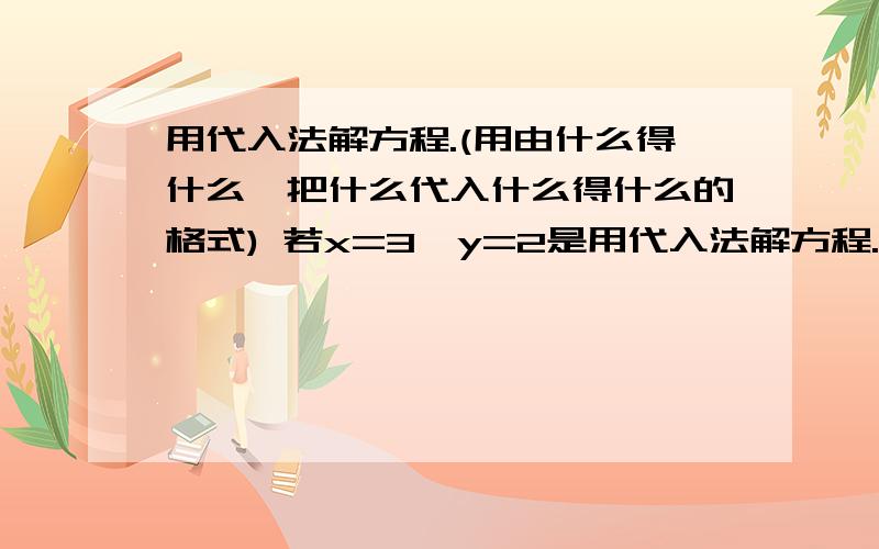 用代入法解方程.(用由什么得什么,把什么代入什么得什么的格式) 若x=3,y=2是用代入法解方程.(用由什么得什么,把什么代入什么得什么的格式) 若x=3,y=2是方程组ax+by=11和ax-by=7的解,求a的值,b的值