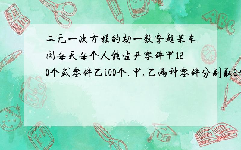 二元一次方程的初一数学题某车间每天每个人能生产零件甲120个或零件乙100个.甲,乙两种零件分别取2个和1个才能配成一套,现有工人共40人,问怎样安排生产才能使生产的零件刚好配套?