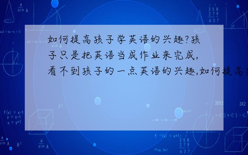 如何提高孩子学英语的兴趣?孩子只是把英语当成作业来完成,看不到孩子的一点英语的兴趣,如何提高孩子自发的学英语兴趣?