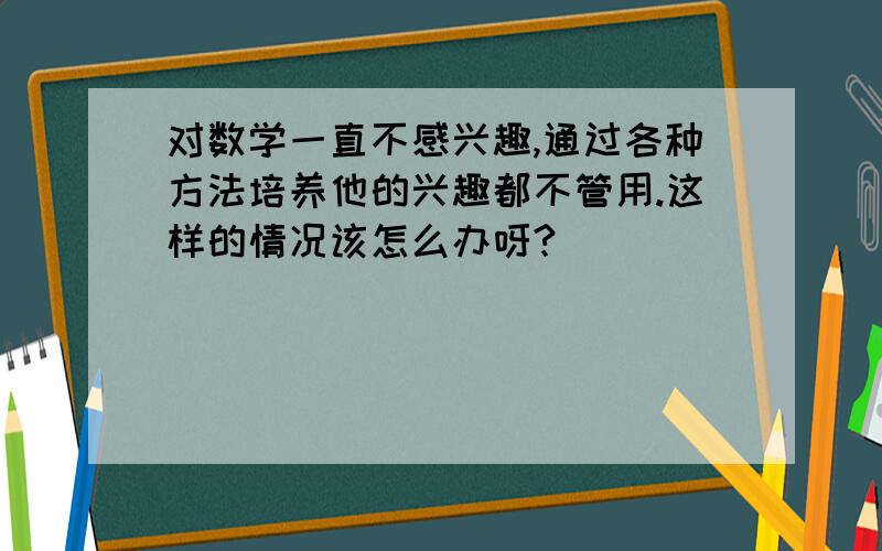 对数学一直不感兴趣,通过各种方法培养他的兴趣都不管用.这样的情况该怎么办呀?