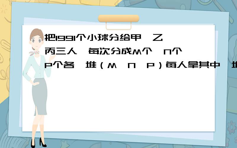 把1991个小球分给甲、乙、丙三人,每次分成M个,N个,P个各一堆（M＞N＞P）每人拿其中一堆,共K（K＜100）次恰好分完,已知第一次甲、乙、丙顺次取得M、N、P个球,最后一次,甲分得N个球,分完后,甲