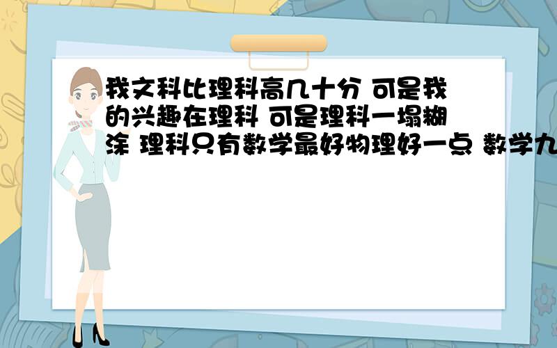 我文科比理科高几十分 可是我的兴趣在理科 可是理科一塌糊涂 理科只有数学最好物理好一点 数学九科最好英语和化学垫底 现在我好纠结我该报哪科 我怕我现在是因为没定型 所以不知道怎