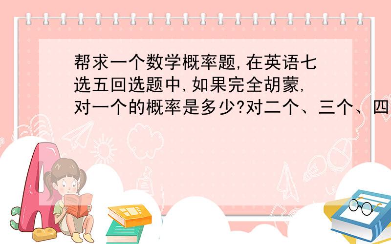 帮求一个数学概率题,在英语七选五回选题中,如果完全胡蒙,对一个的概率是多少?对二个、三个、四个、五个的概率各是多少?数学期望是多少?（英语七选五回选题：给一个短文,其中有五个空