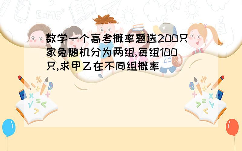 数学一个高考概率题选200只家兔随机分为两组,每组100只,求甲乙在不同组概率