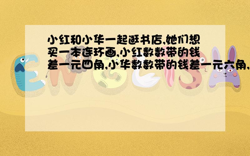 小红和小华一起逛书店,她们想买一本连环画,小红数数带的钱差一元四角,小华数数带的钱差一元六角,两人的钱数合起来刚好买这本书,那么买这本书需要多少钱?她们俩各带了多少钱?