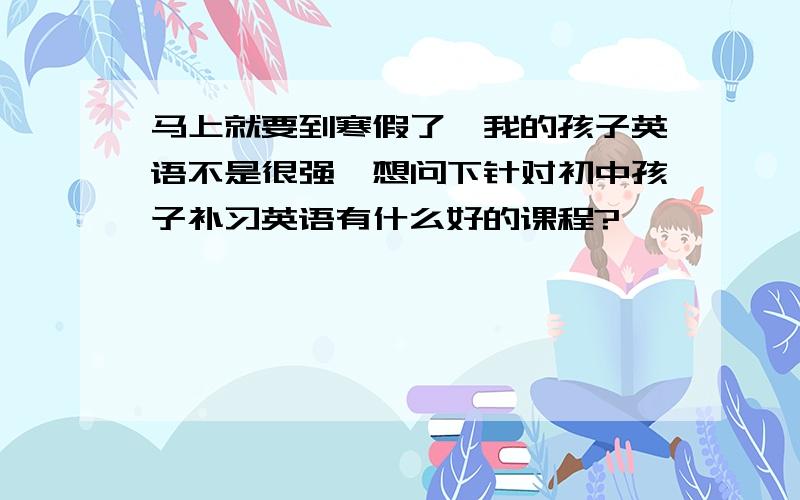 马上就要到寒假了,我的孩子英语不是很强,想问下针对初中孩子补习英语有什么好的课程?