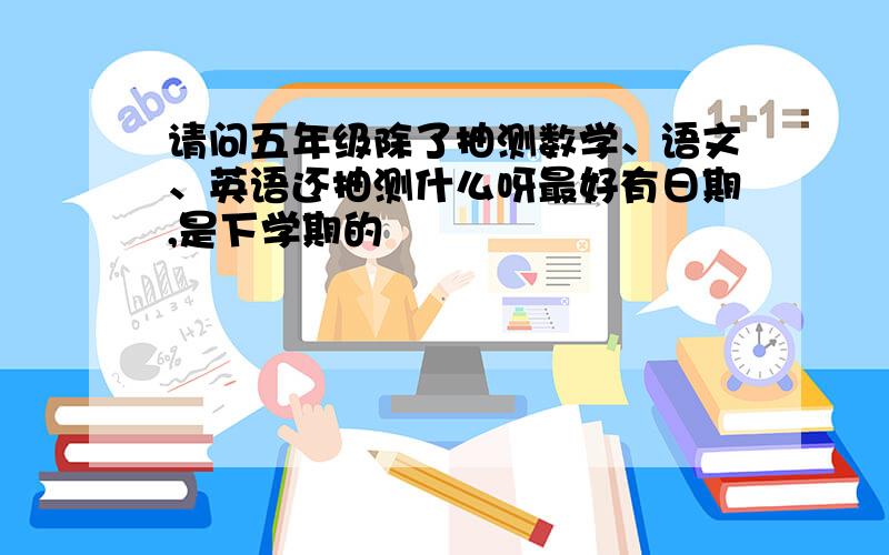 请问五年级除了抽测数学、语文、英语还抽测什么呀最好有日期,是下学期的