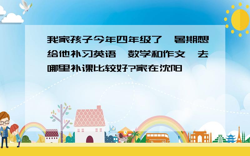 我家孩子今年四年级了,暑期想给他补习英语、数学和作文,去哪里补课比较好?家在沈阳