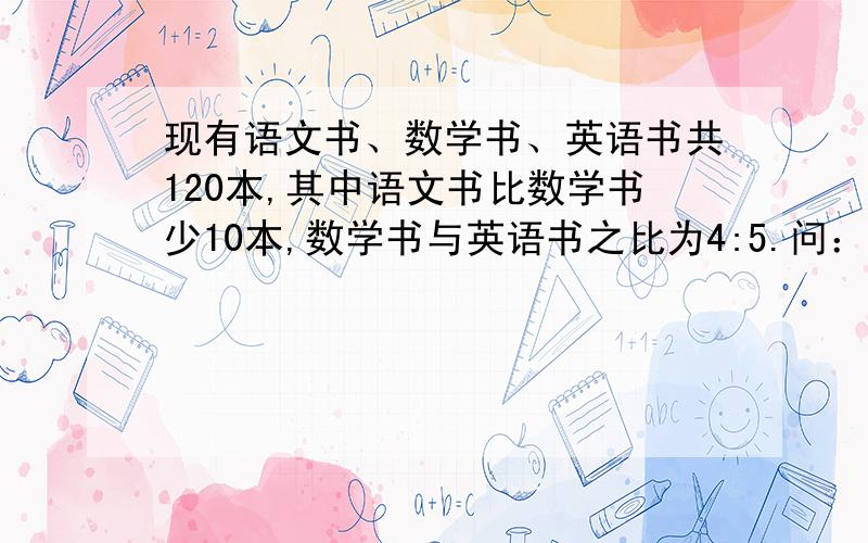 现有语文书、数学书、英语书共120本,其中语文书比数学书少10本,数学书与英语书之比为4:5.问：语文书、数学书、英语书各多少本?（用三元一次方程解答）