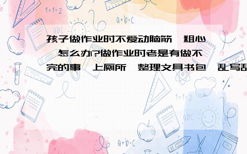 孩子做作业时不爱动脑筋,粗心,怎么办?做作业时老是有做不完的事,上厕所、整理文具书包、乱写乱画.坐不住,一讲就懂,一做就错.太粗心了.说了作用也不明显.最要命的是不爱动脑筋,遇到难