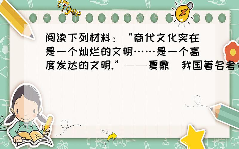 阅读下列材料：“商代文化实在是一个灿烂的文明……是一个高度发达的文明.”——夏鼎（我国著名考古学家）“将近一个世纪以来……大量的考古工作成果,结合历史文献资料,使我们对于