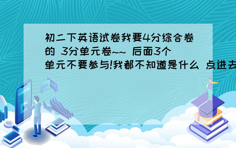 初二下英语试卷我要4分综合卷的 3分单元卷~~ 后面3个单元不要参与!我都不知道是什么 点进去全部是英文!点也点不进去